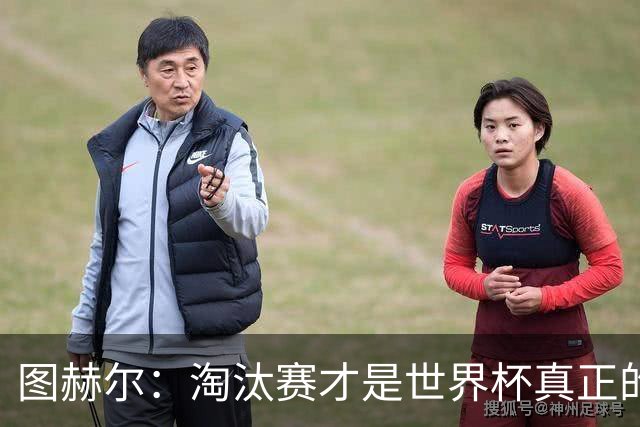 图赫尔：淘汰赛才是世界杯真正的开始，比赛越重要我们表现会越好